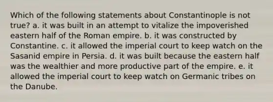 Which of the following statements about Constantinople is not true? a. it was built in an attempt to vitalize the impoverished eastern half of the Roman empire. b. it was constructed by Constantine. c. it allowed the imperial court to keep watch on the Sasanid empire in Persia. d. it was built because the eastern half was the wealthier and more productive part of the empire. e. it allowed the imperial court to keep watch on Germanic tribes on the Danube.