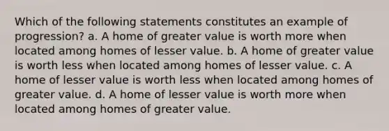 Which of the following statements constitutes an example of progression? a. A home of greater value is worth more when located among homes of lesser value. b. A home of greater value is worth less when located among homes of lesser value. c. A home of lesser value is worth less when located among homes of greater value. d. A home of lesser value is worth more when located among homes of greater value.