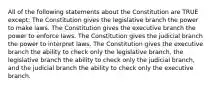 All of the following statements about the Constitution are TRUE except: The Constitution gives the legislative branch the power to make laws. The Constitution gives the executive branch the power to enforce laws. The Constitution gives the judicial branch the power to interpret laws. The Constitution gives the executive branch the ability to check only the legislative branch, the legislative branch the ability to check only the judicial branch, and the judicial branch the ability to check only the executive branch.