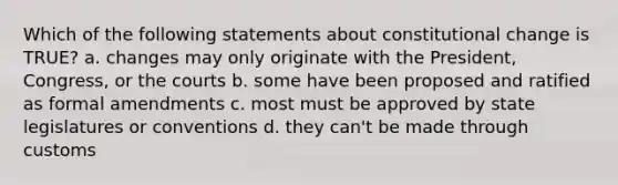 Which of the following statements about constitutional change is TRUE? a. changes may only originate with the President, Congress, or the courts b. some have been proposed and ratified as formal amendments c. most must be approved by state legislatures or conventions d. they can't be made through customs