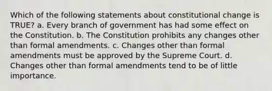 Which of the following statements about constitutional change is TRUE? a. Every branch of government has had some effect on the Constitution. b. The Constitution prohibits any changes other than formal amendments. c. Changes other than formal amendments must be approved by the Supreme Court. d. Changes other than formal amendments tend to be of little importance.