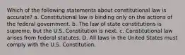 Which of the following statements about constitutional law is accurate? a. Constitutional law is binding only on the actions of the federal government. b. The law of state constitutions is supreme, but the U.S. Constitution is next. c. Constitutional law arises from federal statutes. D. All laws in the United States must comply with the U.S. Constitution.