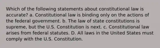 Which of the following statements about constitutional law is accurate? a. Constitutional law is binding only on the actions of the federal government. b. The law of state constitutions is supreme, but the U.S. Constitution is next. c. Constitutional law arises from federal statutes. D. All laws in the United States must comply with the U.S. Constitution.