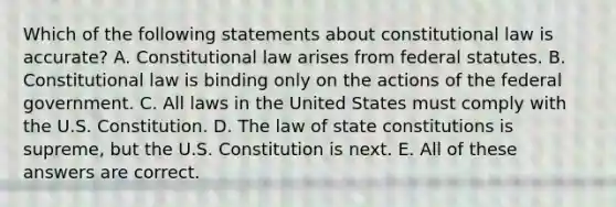 Which of the following statements about constitutional law is accurate? A. Constitutional law arises from federal statutes. B. Constitutional law is binding only on the actions of the federal government. C. All laws in the United States must comply with the U.S. Constitution. D. The law of state constitutions is supreme, but the U.S. Constitution is next. E. All of these answers are correct.