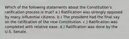 Which of the following statements about the Constitution's ratification process is true? a.) Ratification was strongly opposed by many influential citizens. b.) The president had the final say on the ratification of the new Constitution. c.) Ratification was completed with relative ease. d.) Ratification was done by the U.S. Senate.