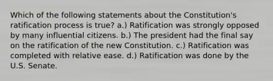 Which of the following statements about the Constitution's ratification process is true? a.) Ratification was strongly opposed by many influential citizens. b.) The president had the final say on the ratification of the new Constitution. c.) Ratification was completed with relative ease. d.) Ratification was done by the U.S. Senate.