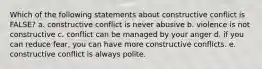 Which of the following statements about constructive conflict is FALSE? a. constructive conflict is never abusive b. violence is not constructive c. conflict can be managed by your anger d. if you can reduce fear, you can have more constructive conflicts. e. constructive conflict is always polite.