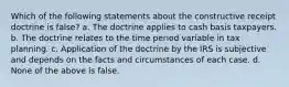 Which of the following statements about the constructive receipt doctrine is false? a. The doctrine applies to cash basis taxpayers. b. The doctrine relates to the time period variable in tax planning. c. Application of the doctrine by the IRS is subjective and depends on the facts and circumstances of each case. d. None of the above is false.