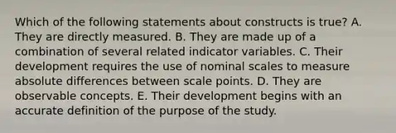 Which of the following statements about constructs is true? A. They are directly measured. B. They are made up of a combination of several related indicator variables. C. Their development requires the use of nominal scales to measure absolute differences between scale points. D. They are observable concepts. E. Their development begins with an accurate definition of the purpose of the study.