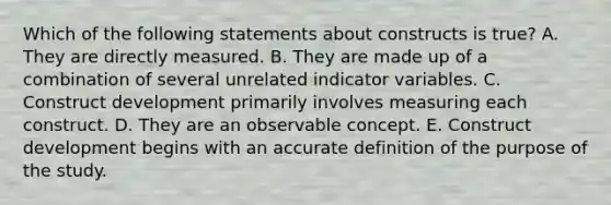 Which of the following statements about constructs is true? A. They are directly measured. B. They are made up of a combination of several unrelated indicator variables. C. Construct development primarily involves measuring each construct. D. They are an observable concept. E. Construct development begins with an accurate definition of the purpose of the study.