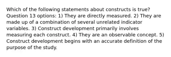 Which of the following statements about constructs is true? Question 13 options: 1) They are directly measured. 2) They are made up of a combination of several unrelated indicator variables. 3) Construct development primarily involves measuring each construct. 4) They are an observable concept. 5) Construct development begins with an accurate definition of the purpose of the study.