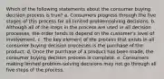 Which of the following statements about the consumer buying decision process is true? a. Consumers progress through the five stages of this process for all limited problemsolving decisions. b. Although all of the steps in the process are used in all decision processes, the order tends to depend on the customer's level of involvement. c. The key element of the process that exists in all consumer buying decision processes is the purchase of the product. d. Once the purchase of a product has been made, the consumer buying decision process is complete. e. Consumers making limited problem-solving decisions may not go through all five steps of the process.