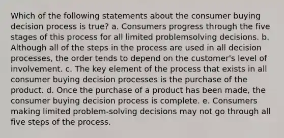 Which of the following statements about the consumer buying decision process is true? a. Consumers progress through the five stages of this process for all limited problemsolving decisions. b. Although all of the steps in the process are used in all decision processes, the order tends to depend on the customer's level of involvement. c. The key element of the process that exists in all consumer buying decision processes is the purchase of the product. d. Once the purchase of a product has been made, the consumer buying decision process is complete. e. Consumers making limited problem-solving decisions may not go through all five steps of the process.