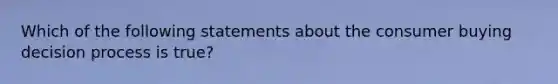 Which of the following statements about the consumer buying decision process is true?