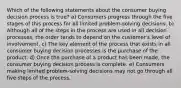 Which of the following statements about the consumer buying decision process is true? a) Consumers progress through the five stages of this process for all limited problem-solving decisions. b) Although all of the steps in the process are used in all decision processes, the order tends to depend on the customer's level of involvement. c) The key element of the process that exists in all consumer buying decision processes is the purchase of the product. d) Once the purchase of a product has been made, the consumer buying decision process is complete. e) Consumers making limited problem-solving decisions may not go through all five steps of the process.