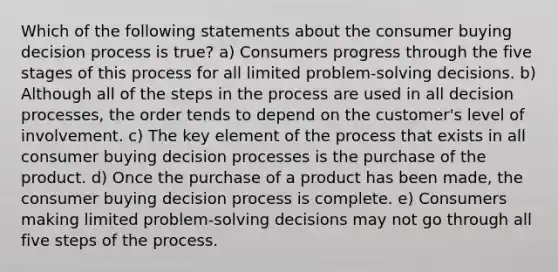 Which of the following statements about the consumer buying decision process is true? a) Consumers progress through the five stages of this process for all limited problem-solving decisions. b) Although all of the <a href='https://www.questionai.com/knowledge/kDpD5U0VN8-steps-in-the-process' class='anchor-knowledge'>steps in the process</a> are used in all decision processes, the order tends to depend on the customer's level of involvement. c) The key element of the process that exists in all consumer buying decision processes is the purchase of the product. d) Once the purchase of a product has been made, the consumer buying decision process is complete. e) Consumers making limited problem-solving decisions may not go through all five steps of the process.