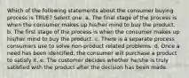 Which of the following statements about the consumer buying process is TRUE? Select one: a. The final stage of the process is when the consumer makes up his/her mind to buy the product. b. The first stage of the process is when the consumer makes up his/her mind to buy the product. c. There is a separate process consumers use to solve non-product related problems. d. Once a need has been identified, the consumer will purchase a product to satisfy it. e. The customer decides whether he/she is truly satisfied with the product after the decision has been made.