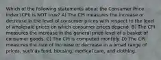 Which of the following statements about the Consumer Price Index (CPI) is NOT true? A) The CPI measures the increase or decrease in the level of consumer prices with respect to the level of wholesale prices on which consumer prices depend. B) The CPI measures the increase in the general price level of a basket of consumer goods. C) The CPI is computed monthly. D) The CPI measures the rate of increase or decrease in a broad range of prices, such as food, housing, medical care, and clothing.