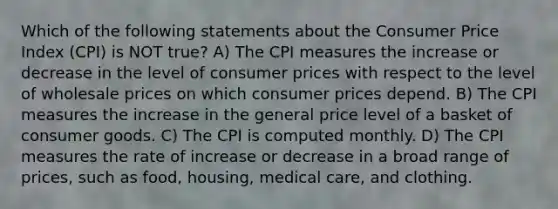 Which of the following statements about the Consumer Price Index (CPI) is NOT true? A) The CPI measures the increase or decrease in the level of consumer prices with respect to the level of wholesale prices on which consumer prices depend. B) The CPI measures the increase in the general price level of a basket of consumer goods. C) The CPI is computed monthly. D) The CPI measures the rate of increase or decrease in a broad range of prices, such as food, housing, medical care, and clothing.