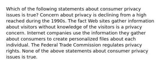 Which of the following statements about consumer privacy issues is true? Concern about privacy is declining from a high reached during the 1990s. The fact Web sites gather information about visitors without knowledge of the visitors is a privacy concern. Internet companies use the information they gather about consumers to create personalized files about each individual. The Federal Trade Commission regulates privacy rights. None of the above statements about consumer privacy issues is true.