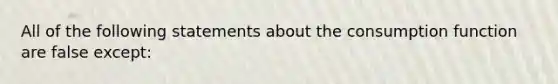 All of the following statements about the consumption function are false except: