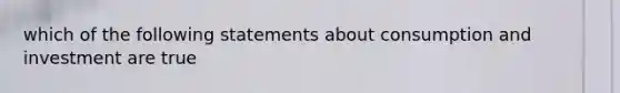 which of the following statements about consumption and investment are true