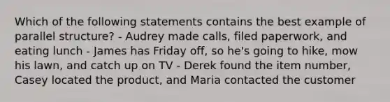 Which of the following statements contains the best example of parallel structure? - Audrey made calls, filed paperwork, and eating lunch - James has Friday off, so he's going to hike, mow his lawn, and catch up on TV - Derek found the item number, Casey located the product, and Maria contacted the customer