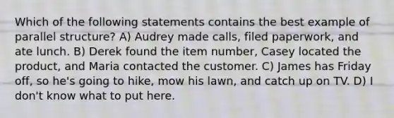 Which of the following statements contains the best example of parallel structure? A) Audrey made calls, filed paperwork, and ate lunch. B) Derek found the item number, Casey located the product, and Maria contacted the customer. C) James has Friday off, so he's going to hike, mow his lawn, and catch up on TV. D) I don't know what to put here.