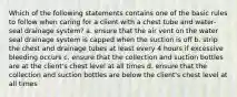 Which of the following statements contains one of the basic rules to follow when caring for a client with a chest tube and water-seal drainage system? a. ensure that the air vent on the water seal drainage system is capped when the suction is off b. strip the chest and drainage tubes at least every 4 hours if excessive bleeding occurs c. ensure that the collection and suction bottles are at the client's chest level at all times d. ensure that the collection and suction bottles are below the client's chest level at all times