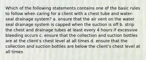 Which of the following statements contains one of the basic rules to follow when caring for a client with a chest tube and water-seal drainage system? a. ensure that the air vent on the water seal drainage system is capped when the suction is off b. strip the chest and drainage tubes at least every 4 hours if excessive bleeding occurs c. ensure that the collection and suction bottles are at the client's chest level at all times d. ensure that the collection and suction bottles are below the client's chest level at all times