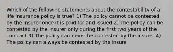 Which of the following statements about the contestability of a life insurance policy is true? 1) The policy cannot be contested by the insurer once it is paid for and issued 2) The policy can be contested by the insurer only during the first two years of the contract 3) The policy can never be contested by the insurer 4) The policy can always be contested by the insure