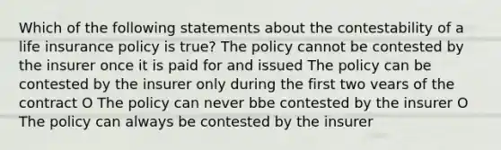 Which of the following statements about the contestability of a life insurance policy is true? The policy cannot be contested by the insurer once it is paid for and issued The policy can be contested by the insurer only during the first two vears of the contract O The policy can never bbe contested by the insurer O The policy can always be contested by the insurer