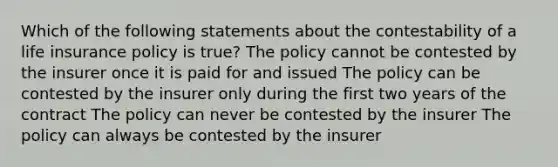 Which of the following statements about the contestability of a life insurance policy is true? The policy cannot be contested by the insurer once it is paid for and issued The policy can be contested by the insurer only during the first two years of the contract The policy can never be contested by the insurer The policy can always be contested by the insurer