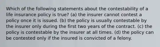 Which of the following statements about the contestability of a life insurance policy is true? (a) the insurer cannot contest a policy once it is issued. (b) the policy is usually contestable by the insurer only during the first two years of the contract. (c) the policy is contestable by the insurer at all times. (d) the policy can be contested only if the insured is convicted of a felony.