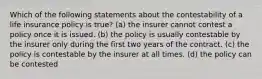 Which of the following statements about the contestability of a life insurance policy is true? (a) the insurer cannot contest a policy once it is issued. (b) the policy is usually contestable by the insurer only during the first two years of the contract. (c) the policy is contestable by the insurer at all times. (d) the policy can be contested