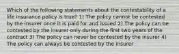 Which of the following statements about the contestability of a life insurance policy is true? 1) The policy cannot be contested by the insurer once it is paid for and issued 2) The policy can be contested by the insurer only during the first two years of the contract 3) The policy can never be contested by the insurer 4) The policy can always be contested by the insurer