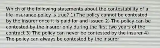 Which of the following statements about the contestability of a life insurance policy is true? 1) The policy cannot be contested by the insurer once it is paid for and issued 2) The policy can be contested by the insurer only during the first two years of the contract 3) The policy can never be contested by the insurer 4) The policy can always be contested by the insurer