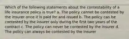 Which of the following statements about the contestability of a life insurance policy is true? a. The policy cannot be contested by the insurer once it is paid for and issued b. The policy can be contested by the insurer only during the first two years of the contract c. The policy can never be contested by the insurer d. The policy can always be contested by the insurer