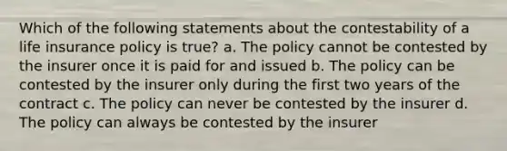 Which of the following statements about the contestability of a life insurance policy is true? a. The policy cannot be contested by the insurer once it is paid for and issued b. The policy can be contested by the insurer only during the first two years of the contract c. The policy can never be contested by the insurer d. The policy can always be contested by the insurer