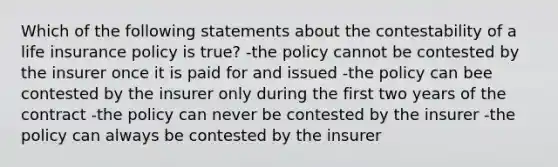 Which of the following statements about the contestability of a life insurance policy is true? -the policy cannot be contested by the insurer once it is paid for and issued -the policy can bee contested by the insurer only during the first two years of the contract -the policy can never be contested by the insurer -the policy can always be contested by the insurer