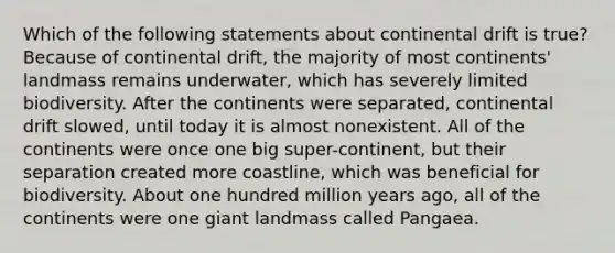 Which of the following statements about continental drift is true? Because of continental drift, the majority of most continents' landmass remains underwater, which has severely limited biodiversity. After the continents were separated, continental drift slowed, until today it is almost nonexistent. All of the continents were once one big super-continent, but their separation created more coastline, which was beneficial for biodiversity. About one hundred million years ago, all of the continents were one giant landmass called Pangaea.