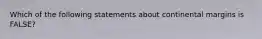 Which of the following statements about continental margins is FALSE?