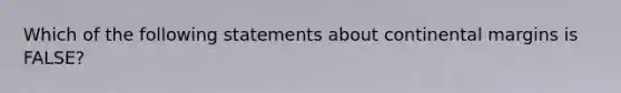 Which of the following statements about continental margins is FALSE?