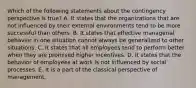 Which of the following statements about the contingency perspective is true? A. It states that the organizations that are not influenced by their external environments tend to be more successful than others. B. It states that effective managerial behavior in one situation cannot always be generalized to other situations. C. It states that all employees tend to perform better when they are promised higher incentives. D. It states that the behavior of employees at work is not influenced by social processes. E. It is a part of the classical perspective of management.