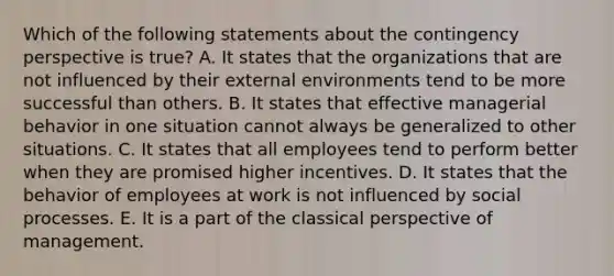 Which of the following statements about the contingency perspective is true? A. It states that the organizations that are not influenced by their external environments tend to be more successful than others. B. It states that effective managerial behavior in one situation cannot always be generalized to other situations. C. It states that all employees tend to perform better when they are promised higher incentives. D. It states that the behavior of employees at work is not influenced by social processes. E. It is a part of the classical perspective of management.