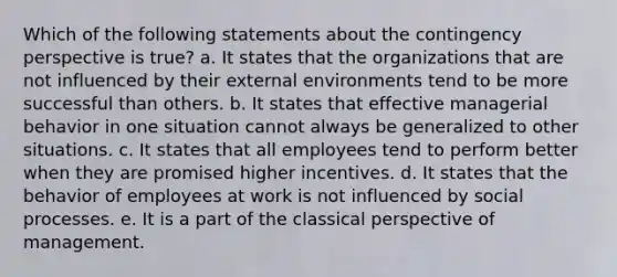 Which of the following statements about the contingency perspective is true? a. It states that the organizations that are not influenced by their external environments tend to be more successful than others. b. It states that effective managerial behavior in one situation cannot always be generalized to other situations. c. It states that all employees tend to perform better when they are promised higher incentives. d. It states that the behavior of employees at work is not influenced by social processes. e. It is a part of the classical perspective of management.