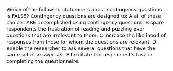 Which of the following statements about contingency questions is FALSE? Contingency questions are designed to: A all of these choices ARE accomplished using contingency questions. B spare respondents the frustration of reading and puzzling over questions that are irrelevant to them. C increase the likelihood of responses from those for whom the questions are relevant. D enable the researcher to ask several questions that have the same set of answer set. E facilitate the respondent's task in completing the questionnaire.