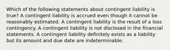 Which of the following statements about contingent liability is true? A contingent liability is accrued even though it cannot be reasonably estimated. A contingent liability is the result of a loss contingency. A contingent liability is not disclosed in the financial statements. A contingent liability definitely exists as a liability but its amount and due date are indeterminable.