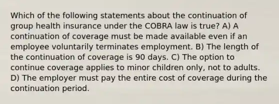 Which of the following statements about the continuation of group health insurance under the COBRA law is true? A) A continuation of coverage must be made available even if an employee voluntarily terminates employment. B) The length of the continuation of coverage is 90 days. C) The option to continue coverage applies to minor children only, not to adults. D) The employer must pay the entire cost of coverage during the continuation period.