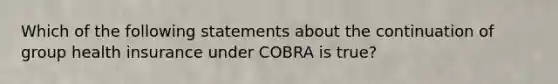 Which of the following statements about the continuation of group health insurance under COBRA is true?